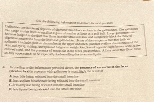 Use the following information to anover the nex quesion
Gallstones are hardened deports of digestive fluid that cas fom is the galbladder. The gallsmones
cam cange in size from as small as a grain of sand to as laege as a golf ball. Lange gaiistnes can
become lodged in the duct tat fows nto the small iemme and complenly block the flow of
digeatve secretions from the liner and gatblader. Some of the symprms thut may indicate
gallstones includer pain or disconden in the apper abdomen, jaundice (yellow discoloration of the
skit and eyes), itching, une rplaned faique or weight loss, loot of appenne, light brown orine, pale-
cofored stool, and the presence of excess far in the feces (steamnhea). A famy stooll may float, have
an only appearance, or be especially fool-snelling due to excess lipids.
4. According to the information provided above, the presence of excess fat in the feces
(steatorshea) in a person wit galimones is most lifgly the result of
A. less bile being released into the small intestine
B. less sodium bicarbonate being released into the small intestine
C. less amylase being released into the small intestine
D. less lipase being released into the small imestine
_