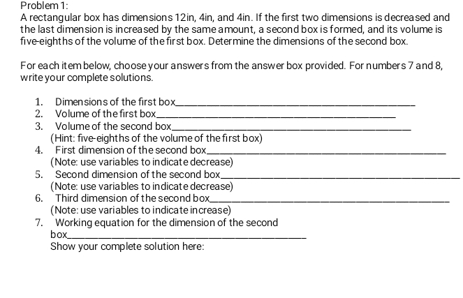 Problem 1: 
A rectangular box has dimensions 12in, 4in, and 4in. If the first two dimensions is decreased and 
the last dimension is increased by the same amount, a second box is formed, and its volume is 
five-eighths of the volume of the first box. Determine the dimensions of the second box. 
For each item below, choose your answers from the answer box provided. For numbers 7 and 8, 
write your complete solutions. 
1. Dimensions of the first box_ 
2. Volume of the first box_ 
3. Volume of the second box_ 
(Hint: five-eighths of the volume of the first box) 
4. First dimension of the second box_ 
(Note: use variables to indicate decrease) 
5. Second dimension of the second box_ 
(Note: use variables to indicate decrease) 
6. Third dimension of the second box_ 
(Note: use variables to indicate increase) 
7. Working equation for the dimension of the second 
box_ 
Show your complete solution here: