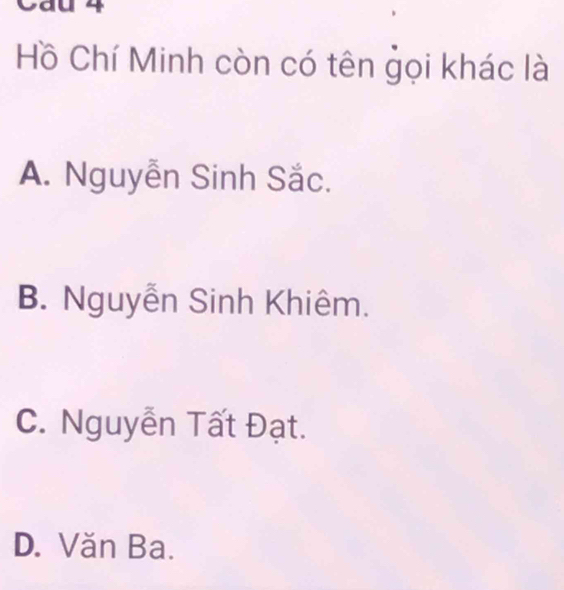 Cau 4
Hồ Chí Minh còn có tên gọi khác là
A. Nguyễn Sinh Sắc.
B. Nguyễn Sinh Khiêm.
C. Nguyễn Tất Đạt.
D. Văn Ba.