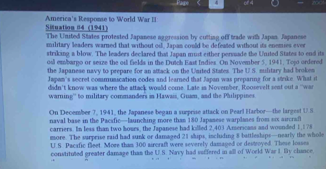 Page 4 of 4 zoot 
America’s Response to World War II: 
Situation #4 (1941) 
The United States protested Japanese aggression by cutting off trade with Japan. Japanese 
military leaders warned that without oil, Japan could be defeated without its enemies ever 
striking a blow. The leaders declared that Japan must either persuade the United States to end its 
oil embargo or seize the oil fields in the Dutch East Indies. On November 5, 1941, Tojo ordered 
the Japanese navy to prepare for an attack on the United States. The U.S. military had broken 
Japan’s secret communication codes and learned that Japan was preparing for a strike. What it 
didn’t know was where the attack would come. Late in November, Roosevelt sent out a “war 
warning” to military commanders in Hawaii, Guam, and the Philippines. 
On December 7, 1941, the Japanese began a surprise attack on Pearl Harbor—the largest U.S 
naval base in the Pacific—launching more than 180 Japanese warplanes from six aircraft 
carriers. In less than two hours, the Japanese had killed 2,403 Americans and wounded 1,178
more. The surprise raid had sunk or damaged 21 ships, including 8 battleships—nearly the whole 
U.S. Pacific fleet. More than 300 aircraft were severely damaged or destroyed. These losses 
constituted greater damage than the U.S. Navy had suffered in all of World War I. By chance.