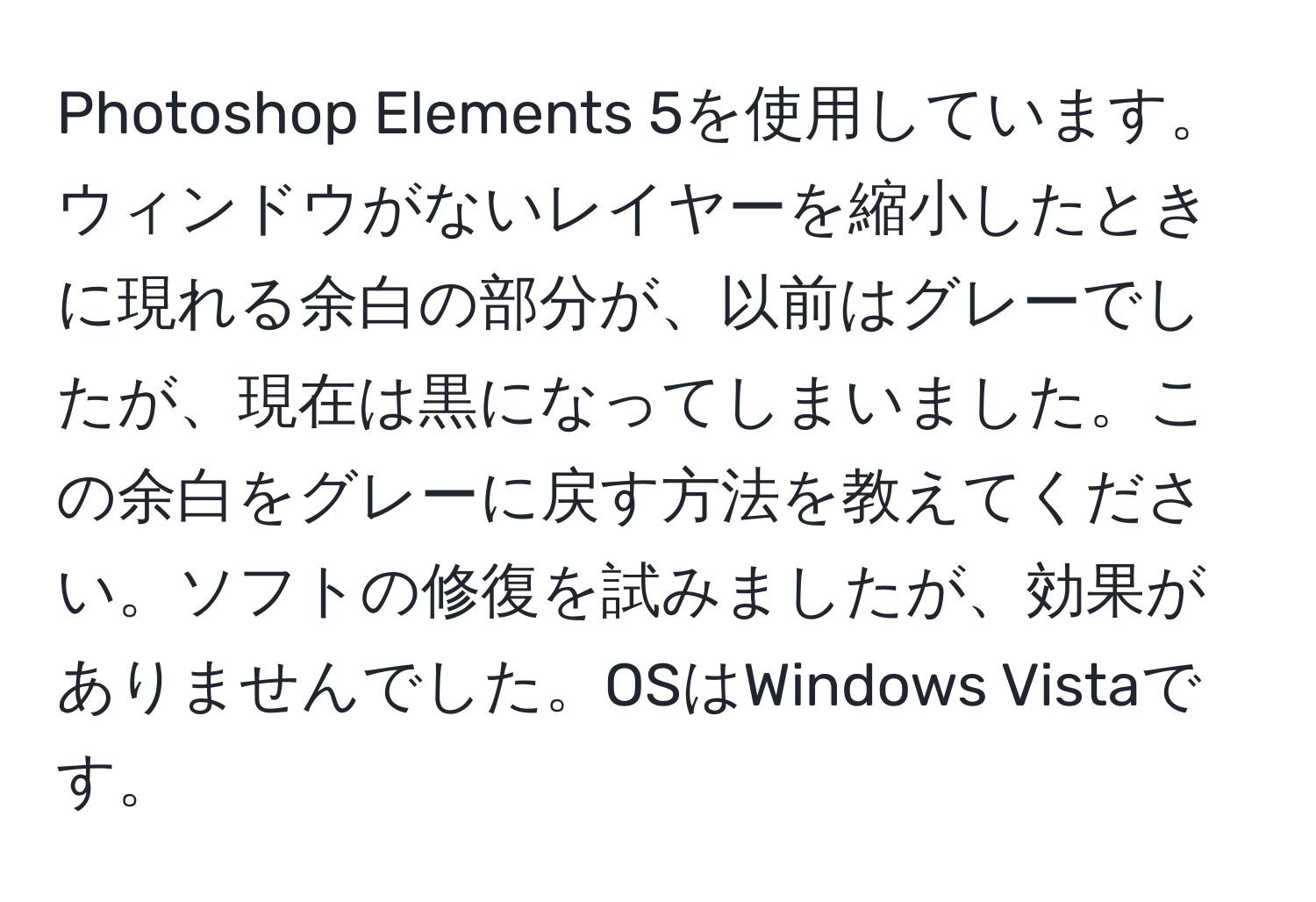 Photoshop Elements 5を使用しています。ウィンドウがないレイヤーを縮小したときに現れる余白の部分が、以前はグレーでしたが、現在は黒になってしまいました。この余白をグレーに戻す方法を教えてください。ソフトの修復を試みましたが、効果がありませんでした。OSはWindows Vistaです。