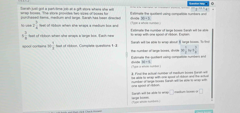 Question Help 
Sarah just got a part-time job at a gift store where she will 
wrap boxes. The store provides two sizes of boxes for Estimate the quotient using compatible numbers and 
purchased items, medium and large. Sarah has been directed divide 30+3
to use 2 3/4  feet of ribbon when she wraps a medium box and (Type a whole number.) 
Estimate the number of large boxes Sarah will be able
5 3/8  feet of ribbon when she wraps a large box. Each new to wrap with one spool of ribbon. Explain. 
Sarah will be able to wrap about 6 large boxes. To find 
spool contains 30 1/2  feet of ribbon. Complete questions 1-2. 
the number of large boxes, divide 30 1/2  by 5 3/8 . 
Estimate the quotient using compatible numbers and 
divide 30+5. 
(Type a whole number.) 
2. Find the actual number of medium boxes $arah will 
be able to wrap with one spool of ribbon and the actual 
number of large boxes Sarah will be able to wrap with 
one spool of ribbon. 
Sarah will be able to wrap □ medium boxes or □
large boxes. 
(Type whole numbers.) 
t fields and then click Check Answer.