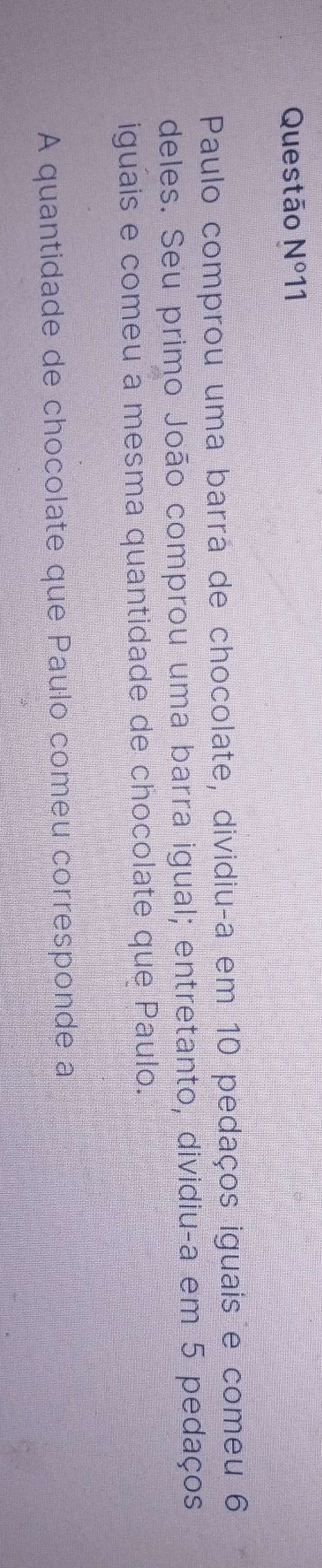 Questão N^011 
Paulo comprou uma barra de chocolate, dividiu-a em 10 pedaços iguais e comeu 6
deles. Seu primo João comprou uma barra igual; entretanto, dividiu-a em 5 pedaços 
iguais e comeu a mesma quantidade de chocolate que Paulo. 
A quantidade de chocolate que Paulo comeu corresponde a
