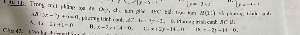 -3-1 y=5+t ly=-5+t D. beginarrayl y=-3+tendarray.. 
Cầu 41: Trong mặt phẳng tọa độ Oxy, cho tam giác ABC biết trực tâm H(1;1) và phương trình cạnh
AB:5x-2y+6=0 , phương trình cạnh AC:4x+7y-21=0. Phương trình cạnh BC là:
A. 4x-2y+1=0. B. x-2y+14=0. C. x+2y-14=0. D. x-2y-14=0. 
Câu 42: Cho hai dường thắng