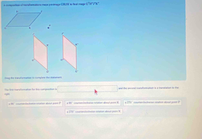 A composition of transformations maps pre-image GHJK to final image G°H°J°K°
p
Drag the transformation to complete the statement.
The first transformation for this composition is □ and the second transformation is a translation to the
right.
90° counterclockwise rotation about point P 90° counterclockwise rotation aboul point K a 270° counterclockwise rotation about point P
270° counterclockwise rotation about point K