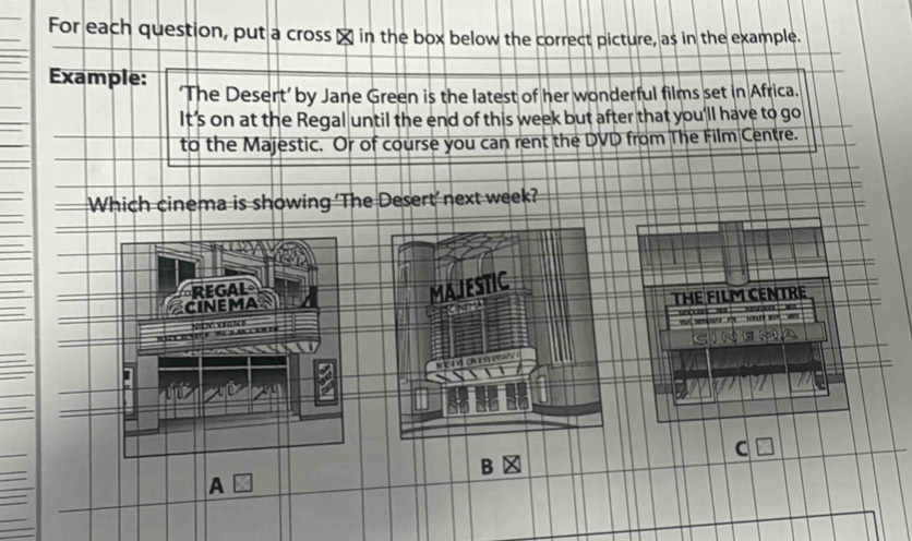 For each question, put a cross α in the box below the correct picture, as in the example.
Example: ‘The Desert’ by Jane Green is the latest of her wonderful films set in Africa.
It’s on at the Regal until the end of this week but after that you'll have to go
to the Majestic. Or of course you can rent the DVD from The Film Centre.
Which cinema is showing ‘The Desert’ next week?
REGAL
CINEMA
MAJESTIC
THE FILM CENTRE
soe so . Meszãne 
ee m Ma wr 
C
NC a V ON y 
=
a