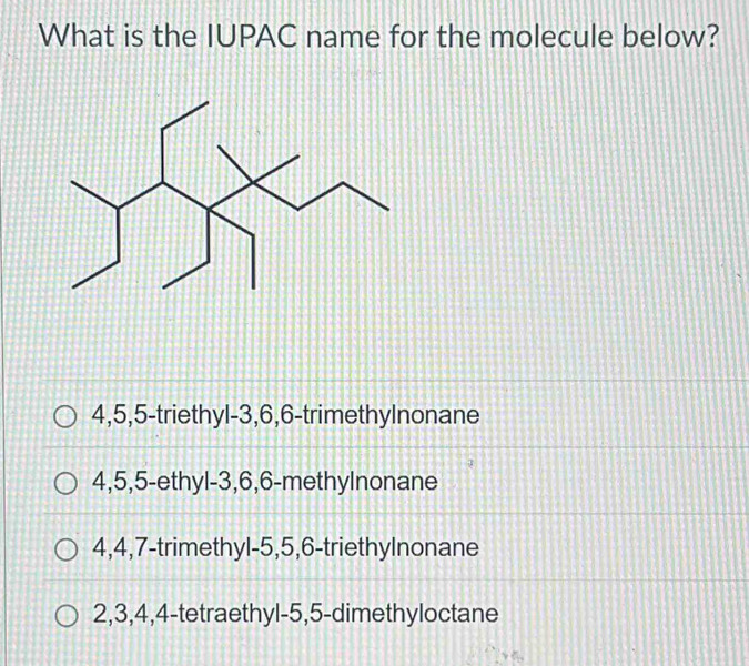 What is the IUPAC name for the molecule below?
4, 5, 5 -triethyl- 3, 6, 6 -trimethylnonane
4, 5, 5 -ethyl- 3, 6, 6 -methylnonane
4, 4, 7 -trimethyl -5, 5, 6 -triethylnonane
2, 3, 4, 4 -tetraethyl -5, 5 -dimethyloctane