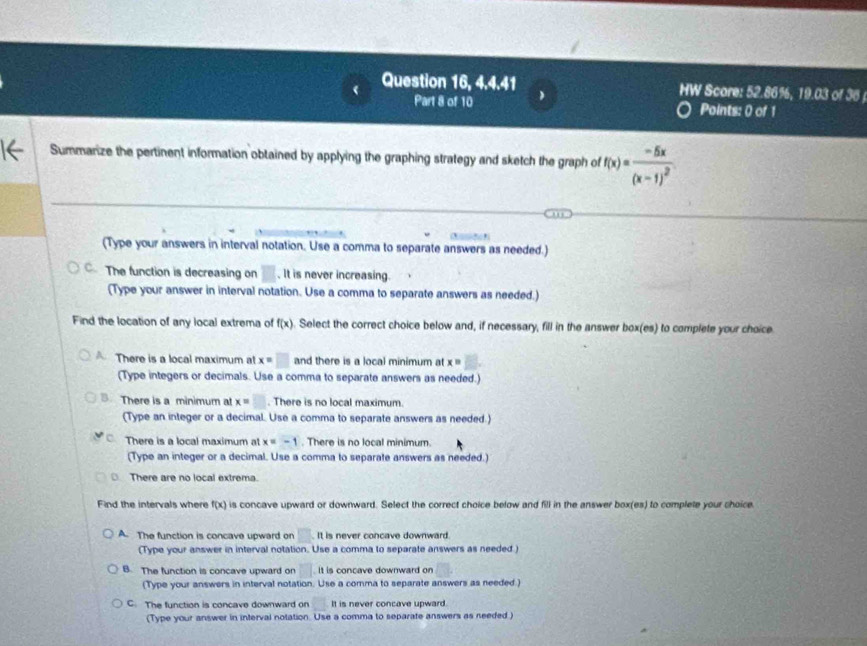 Question 16, 4.4.41 HW Score: 52.86%, 19.03 of 36 
Part 8 of 10 Points: 0 of 1
Summarize the pertinent information obtained by applying the graphing strategy and sketch the graph of f(x)=frac -5x(x-1)^2
(Type your answers in interval notation. Use a comma to separate answers as needed.)
C. The function is decreasing on □. It is never increasing.
(Type your answer in interval notation. Use a comma to separate answers as needed.)
Find the location of any local extrema of f(x). Select the correct choice below and, if necessary, fill in the answer box(es) to complete your choice
A There is a local maximum at x=□ and there is a local minimum at x=
(Type integers or decimals. Use a comma to separate answers as needed.)
There is a minimum at x=□. There is no local maximum.
(Type an integer or a decimal. Use a comma to separate answers as needed.)
There is a local maximum at x=-1. There is no local minimum
(Type an integer or a decimal. Use a comma to separate answers as needed.)
There are no local extrema.
Find the intervals where f(x) is concave upward or downward. Select the correct choice below and fill in the answer box(es) to complete your choice
A. The function is concave upward on □ It is never concave downward.
(Type your answer in interval notation. Use a comma to separate answers as needed.)
B. The function is concave upward on □ It is concave downward on
(Type your answers in interval notation. Use a comma to separate answers as needed.)
C. The function is concave downward on It is never concave upward.
(Type your answer in interval notation. Use a comma to separate answers as needed )