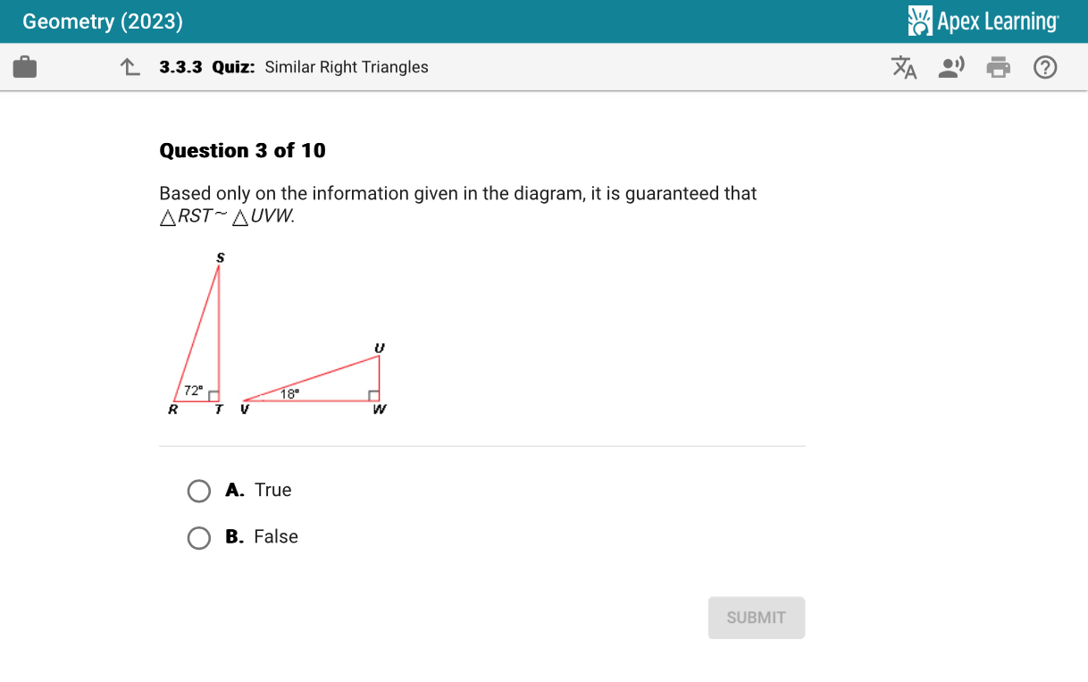 Geometry (2023)  Apex Learning
3.3.3 Quiz: Similar Right Triangles
Question 3 of 10
Based only on the information given in the diagram, it is guaranteed that
△ RSTsim △ UVW.
A. True
B. False
SUBMIT