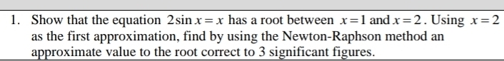 Show that the equation 2sin x=x has a root between x=1 and x=2. Using x=2
as the first approximation, find by using the Newton-Raphson method an 
approximate value to the root correct to 3 significant figures.