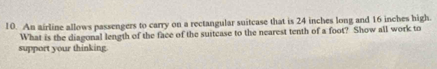 An airline allows passengers to carry on a rectangular suitcase that is 24 inches long and 16 inches high. 
What is the diagonal length of the face of the suitcase to the nearest tenth of a foot? Show all work to 
support your thinking