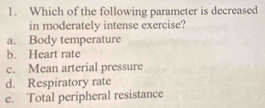 Which of the following parameter is decreased
in moderately intense exercise?
a. Body temperature
b. Heart rate
c. Mean arterial pressure
d. Respiratory rate
e. Total peripheral resistance