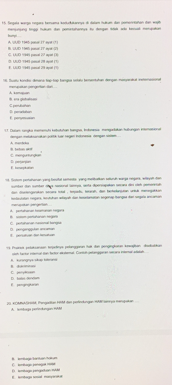 Segala warga negara bersama kedudukannya di dalam hukum dan pemerintahan dan wajib
menjunjung tinggi hukum dan pemintahannya itu dengan tidak ada kecuali merupakan
bunyi....
A. UUD 1945 pasal 27 ayat (1)
B. UUD 1945 pasal 27 ayat (2)
C. UUD 1945 pasal 27 ayat (3)
D. UUD 1945 pasal 28 ayat (1)
E. UUD 1945 pasal 29 ayat (1)
16. Suatu kondisi dimana tiap-tiap bangsa selalu bersentuhan dengan masyarakat ineternasional
merupakan pengertian dari....
A. kemajuan
B. era globalisasi
C.perubahan
D. peradaban
E. penyesuaian
17. Dalam rangka memenuhi kebutuhan bangsa, Indonesia mengadakan hubungan internasional
dengan melaksanakan politik luar negeri Indonesia dengan sistem....
A. merdeka
B. bebas aktif
C. menguntungkan
D. perjanjian
E. kesepkatan
18. Sistem pertahanan yang besifat semesta yang melibatkan seluruh warga negara, wilayah dan
sumber dan sumber dava nasional lainnya, serta dipersiapakan secara dini oleh pemerintah
dan diselengarakan secara total , terpadu, terarah, dan berkelanjutan untuk menegakkan
kedaulatan negara, keutuhan wilayah dan keselamatan segenap bangsa dari segala ancaman
merupakan pengertian....
A. pertahanan keamanan negara
B. sistem pertahanan negara
C. pertahanan nasional bangsa
D. penganggulan ancaman
E. persatuan dan kesatuan
19. Praktek pelaksanaan terjadinya pelanggaran hak dan pengingkaran kewajiban disebabkan
oleh factor internal dan factor eksternal. Contoh pelanggaran secara internal adalah....
A. kurangnya sikap toleransi
B. diskriminasi
C. penyiksaan
D. balas dendam
E. pengingkaran
20. KOMNASHAM, Pengadilan HAM dan perlindungan HAM lainnya merupakan
A. lembaga perlindungan HAM
B. lembaga bantuan hokum
C. lembaga penegak HAM
D. lembaga pengaduan HAM
E. lembaga sosial masyarakat