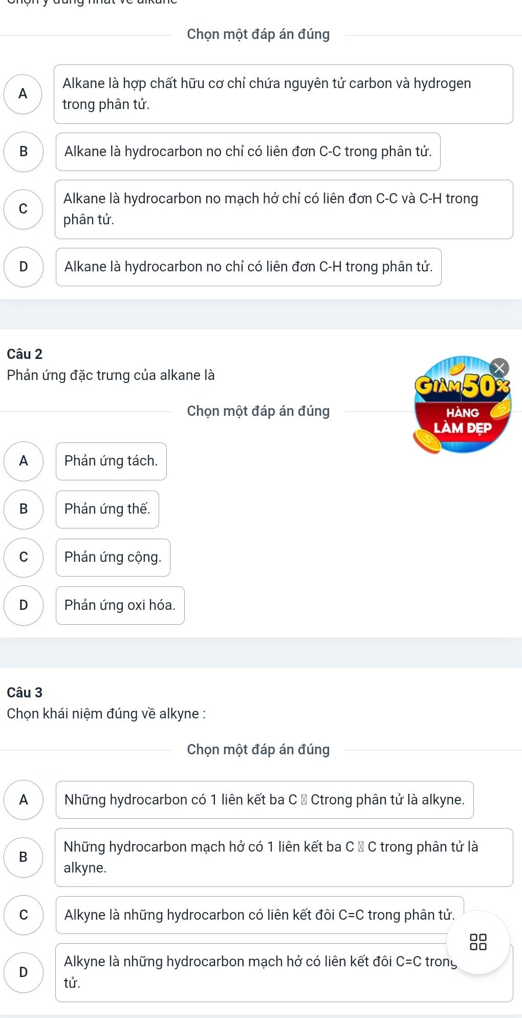 Chọn một đáp án đúng
A Alkane là hợp chất hữu cơ chỉ chứa nguyên tử carbon và hydrogen
trong phân tử.
B Alkane là hydrocarbon no chỉ có liên đơn C-C trong phân tử.
Alkane là hydrocarbon no mạch hở chỉ có liên đơn C-C và C-H trong
C
phân tử.
D Alkane là hydrocarbon no chỉ có liên đơn C-H trong phân tử.
Câu 2
Phản ứng đặc trưng của alkane là
GiAm50%
Chọn một đáp án đúng HANG
làm đẹp
A Phản ứng tách.
B Phản ứng thế.
C Phản ứng cộng.
D Phản ứng oxi hóa.
Câu 3
Chọn khái niệm đúng về alkyne :
Chọn một đáp án đúng
A Những hydrocarbon có 1 liên kết ba C → Ctrong phân tử là alkyne.
B Những hydrocarbon mạch hở có 1 liên kết ba C Đ C trong phân tử là
alkyne.
C Alkyne là những hydrocarbon có liên kết đôi C=C trong phân tử.
□□
D Alkyne là những hydrocarbon mạch hở có liên kết đôi C=C trony
tử.