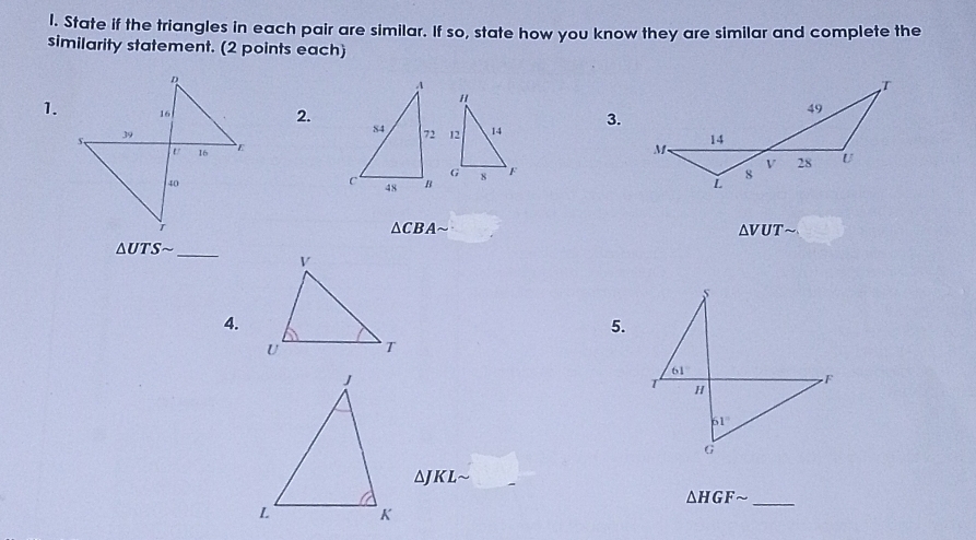 State if the triangles in each pair are similar. If so, state how you know they are similar and complete the
similarity statement. (2 points each)
1.  3.
2.
△ CBA
△ VUT
△ UTSsim _
4.
5.
aJKL
△ HGFsim _