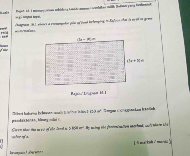 Kuala Rajah 16.I menunjukkan sebidang tanah tanaman tembikai milik Safuan yang berbentuk
segi empat tepat.
esort. Diagram 16.1 shows a rectangular plot of land belonging to Safuan that is used to grow
yang watermelons.
r saal
hows
fthe
Diberi bahawa keluasan tanah tersebut ialah 5850m^2. Dengan menggunakan kaedah
pemfaktoran, hitung nilai x.
Given that the area of the land is 5850m^2. By using the factorization method, calculate the
value of x.
1 [ 4 markah / mɑrks ]
Jawapan / Answer :