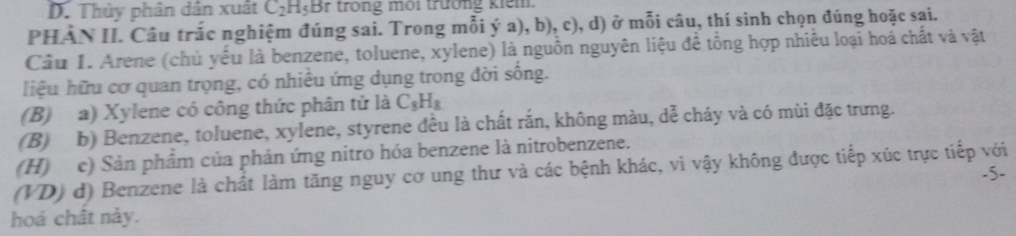 D. Thủy phân dân xuất C_2H_5 Br trong môi trường kiểm.
PHÀN II. Câu trắc nghiệm đúng sai. Trong mỗi ý a), b), c) 0, d) ở mỗi câu, thí sinh chọn đúng hoặc sai.
Cầu 1. Arene (chủ yếu là benzene, toluene, xylene) là nguồn nguyên liệu để tổng hợp nhiều loại hoá chất và vật
liệu hữu cơ quan trọng, có nhiều ứng dụng trong đời sống.
(B) a) Xylene có công thức phân tử là C_8H_8
(B) b) Benzene, toluene, xylene, styrene đều là chất rắn, không màu, lambda _a^2 : cháy và có mùi đặc trưng.
(H) c) Sản phẩm của phản ứng nitro hóa benzene là nitrobenzene.
(VD) d) Benzene là chất làm tăng nguy cơ ung thư và các bệnh khác, vì vậy không được tiếp xúc trực tiếp với .5-
hoá chất này.