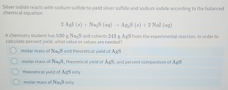 Silver iodide reacts with sodium sulfide to yield silver sulfide and sodium iodide according to the balanced
chemical equation
2AgI(s)+Na_2S(aq)to Ag_2S(s)+2NaI(aq)
A chemistry student has 530gNa_2S and collects 42= AgS from the experimental reaction. In order to
calculate percent yield, what value or values are needed?
molar mass of Na_2S and theoretical vield of AgS
molar mass of Na_2S , theoretical yield of AgS , and percent composition of AgS
theoretical yield of A_ES only
molar mass of Na_2S only