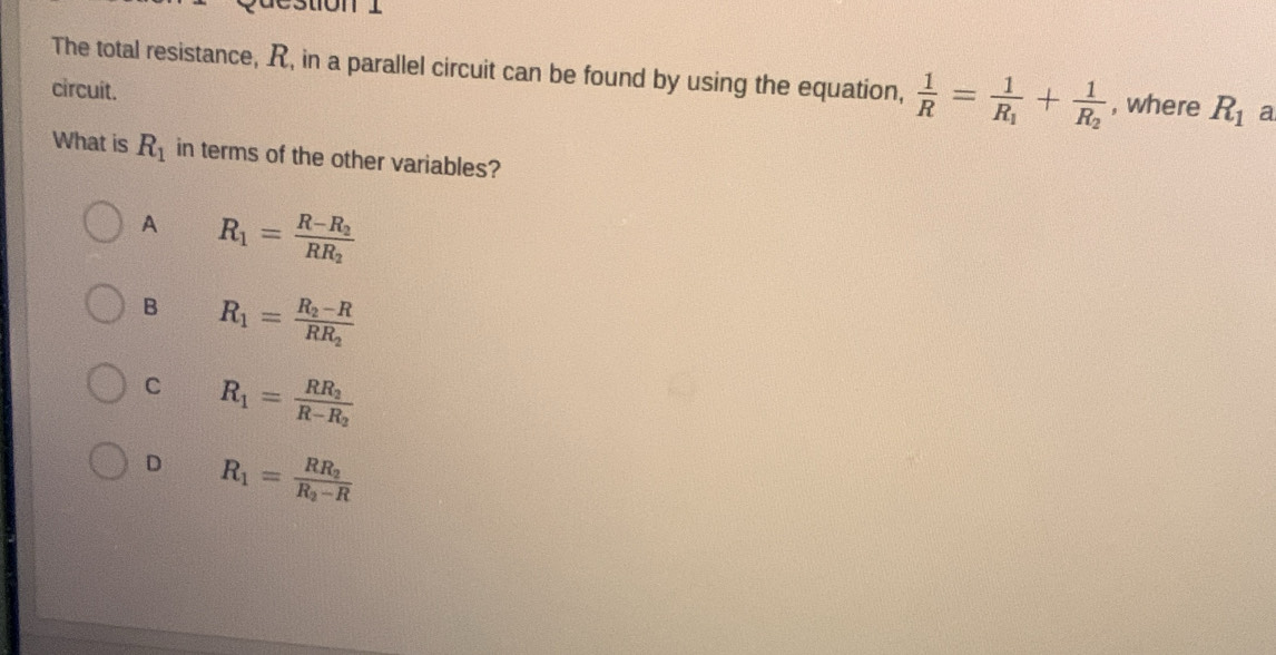 estion 1
The total resistance, R, in a parallel circuit can be found by using the equation,  1/R =frac 1R_1+frac 1R_2 , where R_1 a
circuit.
What is R_1 in terms of the other variables?
A R_1=frac R-R_2RR_2
B R_1=frac R_2-RRR_2
C R_1=frac RR_2R-R_2
D R_1=frac RR_2R_2-R