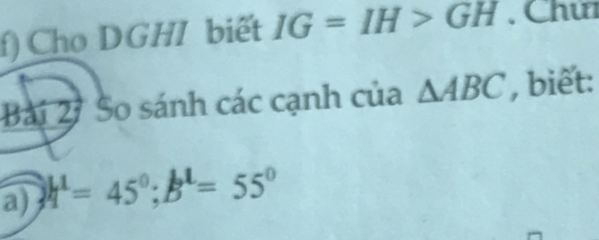 Cho DGHI biết IG=IH>GH. Chú 
Bài 2 So sánh các cạnh của △ ABC , biết: 
a) h^1=45°; B^1=55°