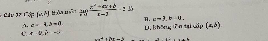 Cặp (a,b) thỏa mãn limlimits _xto 3 (x^2+ax+b)/x-3 =3 là
B. a=3, b=0.
A. a=-3, b=0.
C. a=0, b=-9. D. không tồn tại cặp (a,b).
ax^2+bx-5
2, b^2, a+b