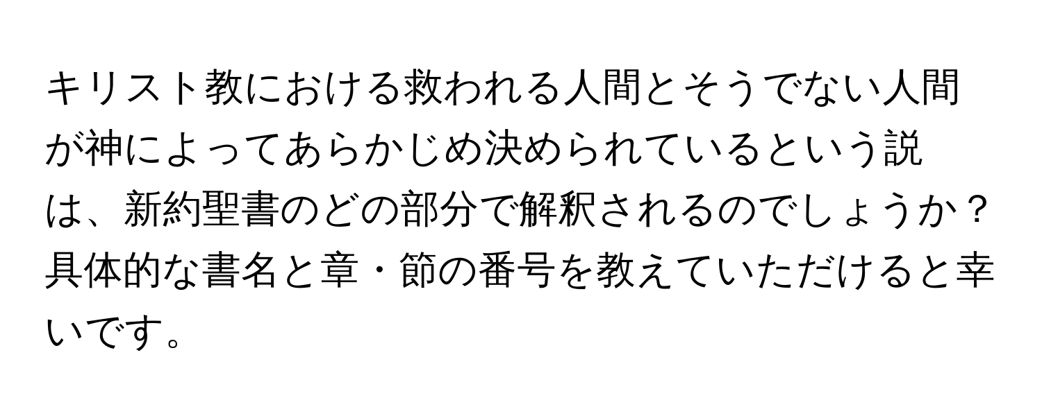 キリスト教における救われる人間とそうでない人間が神によってあらかじめ決められているという説は、新約聖書のどの部分で解釈されるのでしょうか？具体的な書名と章・節の番号を教えていただけると幸いです。