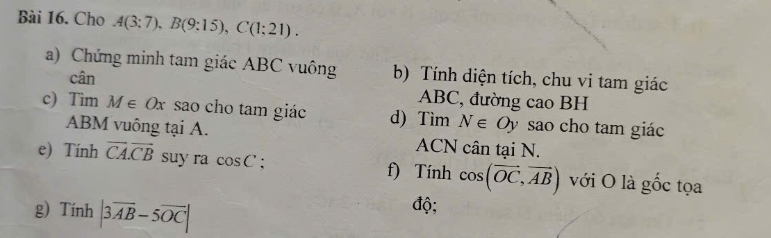 Cho A(3:7), B(9:15), C(1;21). 
a) Chứng minh tam giác ABC vuông b) Tính diện tích, chu vi tam giác 
cân
ABC, đường cao BH
c) Tìm M∈ Ox sao cho tam giác d) Tìm N∈ Oy sao cho tam giác
ABM vuông tại A. ACN cân tại N. 
e) Tính overline CA. overline CB suy ra cos C : cos (vector OC, vector AB) với O là gốc tọa 
f) Tính 
g) Tính |3overline AB-5overline OC|
độ;