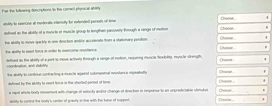 Pair the following descriptions to the correct physical ability.
Choose
ability to exercise at moderate intensity for extended periods of time ;
defined as the ability of a muscle or muscle group to lengthen passively through a range of motion Choose ;
the ability to move quickly in one direction and/or accelerate from a stationary position.
Choose. ;
the ability to exert force in order to overcome resistance Choose... ;
defined as the ability of a joint to move actively through a range of motion, requiring muscle flexibility, muscle strength, Choose ;
coordination, and stability.
the ability to continue contracting a muscle against submaximal resistance repeatedly Choose ;
defined by the ability to exert force in the shorted period of time 
Choose...
a rapid whole-body movement with change of velocity and/or change of direction in response to an unpredictable stimulus Choose
ability to control the body's center of gravity in line with the base of support.
Choose...