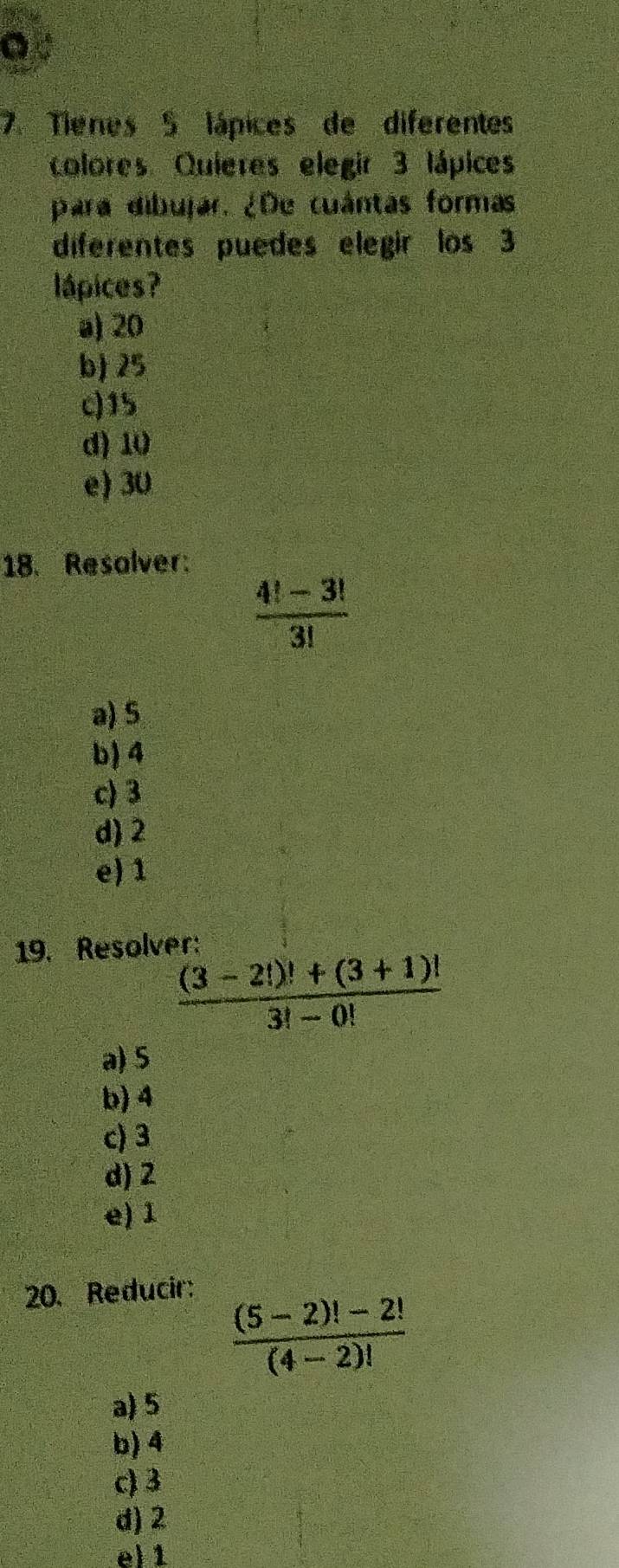 Tienes 5 lápices de diferentes
colores Quieres elegir 3 lápices
para dibujar. ¿De cuántas formas
diferentes puedes elegir los 3
lápices?
a) 20
b) 25
c) 15
d) 10
e) 30
18. Resolver:
 (4!-3!)/3! 
a) S
b) 4
c) 3
d) 2
e) 1
19. Resolver:
 ((3-2!)!+(3+1)!)/3!-0! 
a) 5
b) 4
c) 3
d) 2
e) 1
20. Reducir:
 ((5-2)!-2!)/(4-2)! 
a) 5
b) 4
c) 3
d) 2
e) 1