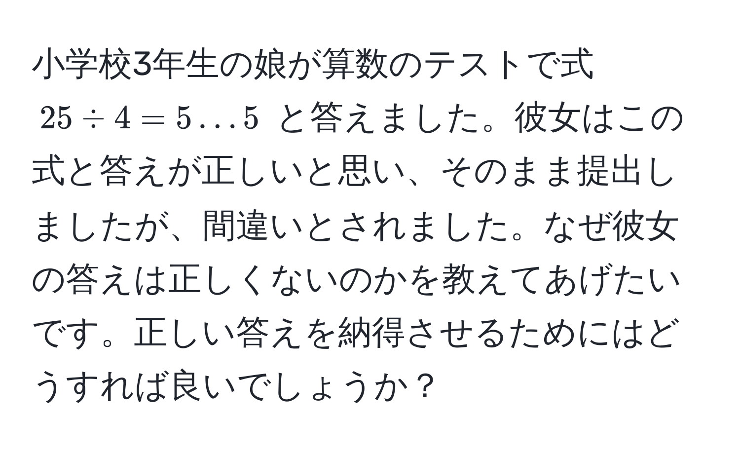 小学校3年生の娘が算数のテストで式 $25 / 4 = 5 ... 5$ と答えました。彼女はこの式と答えが正しいと思い、そのまま提出しましたが、間違いとされました。なぜ彼女の答えは正しくないのかを教えてあげたいです。正しい答えを納得させるためにはどうすれば良いでしょうか？