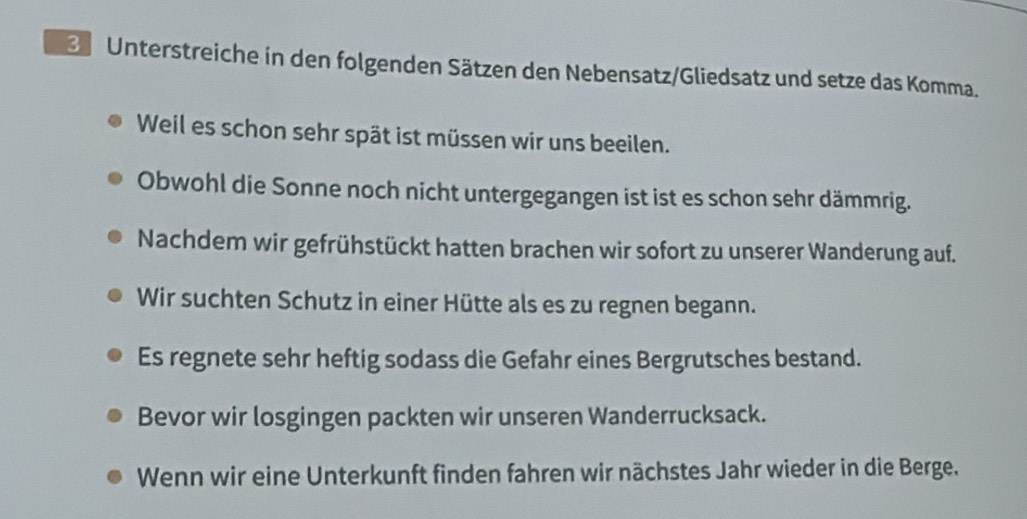 Unterstreiche in den folgenden Sätzen den Nebensatz/Gliedsatz und setze das Komma. 
Weil es schon sehr spät ist müssen wir uns beeilen. 
Obwohl die Sonne noch nicht untergegangen ist ist es schon sehr dämmrig. 
Nachdem wir gefrühstückt hatten brachen wir sofort zu unserer Wanderung auf. 
Wir suchten Schutz in einer Hütte als es zu regnen begann. 
Es regnete sehr heftig sodass die Gefahr eines Bergrutsches bestand. 
Bevor wir losgingen packten wir unseren Wanderrucksack. 
Wenn wir eine Unterkunft finden fahren wir nächstes Jahr wieder in die Berge.