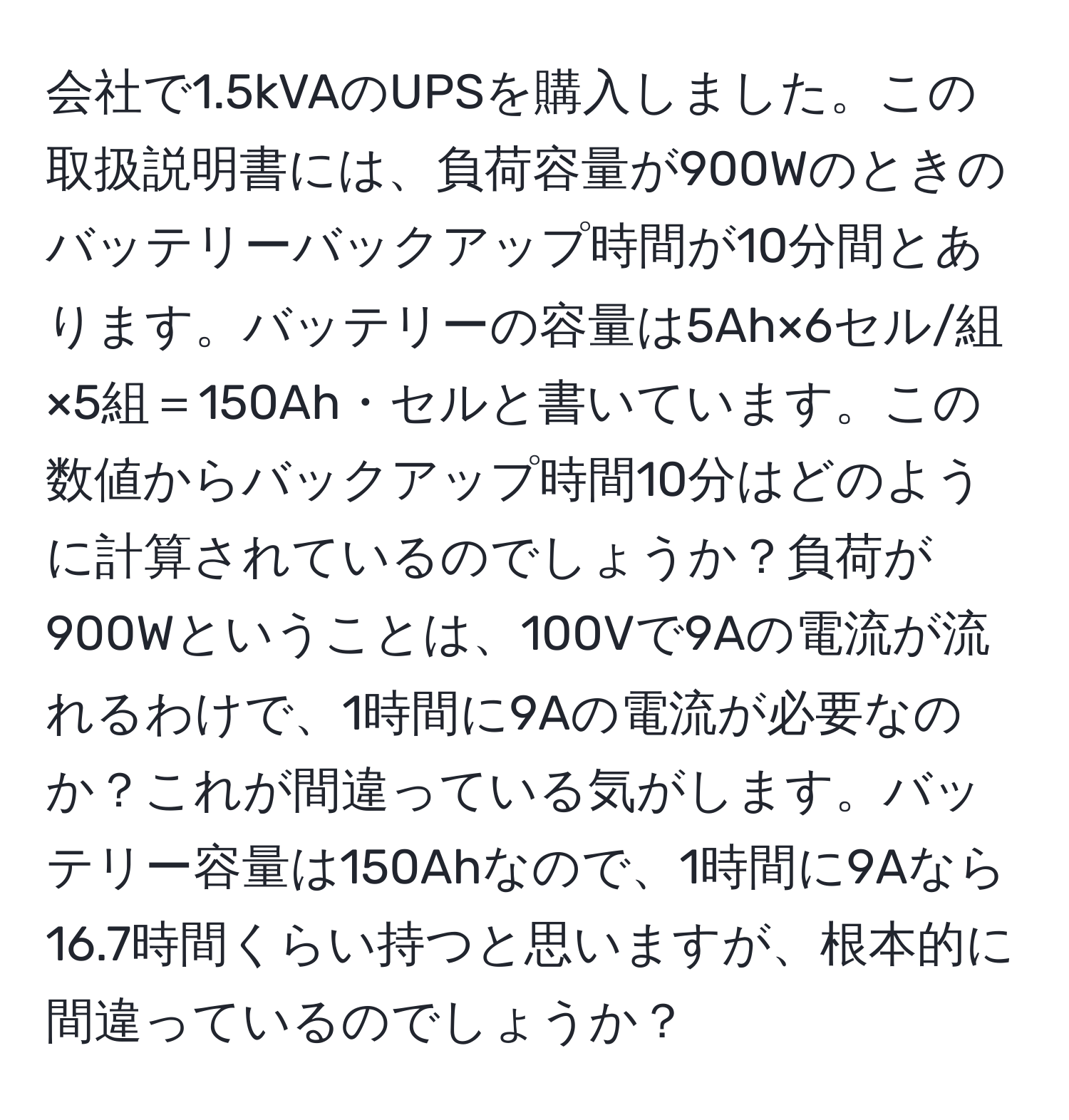 会社で1.5kVAのUPSを購入しました。この取扱説明書には、負荷容量が900Wのときのバッテリーバックアップ時間が10分間とあります。バッテリーの容量は5Ah×6セル/組×5組＝150Ah・セルと書いています。この数値からバックアップ時間10分はどのように計算されているのでしょうか？負荷が900Wということは、100Vで9Aの電流が流れるわけで、1時間に9Aの電流が必要なのか？これが間違っている気がします。バッテリー容量は150Ahなので、1時間に9Aなら16.7時間くらい持つと思いますが、根本的に間違っているのでしょうか？