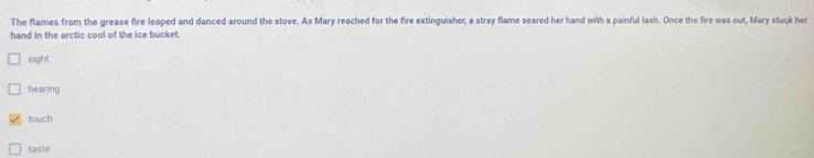 The flames from the grease fire leaped and danced around the stove. As Mary reached for the fire extinguisher, a stray flame seared her hand with a painful lash. Once the fire was out, Mary stuck her
hand in the arctic cool of the ice bucket.
sight
hearing
touch
taste