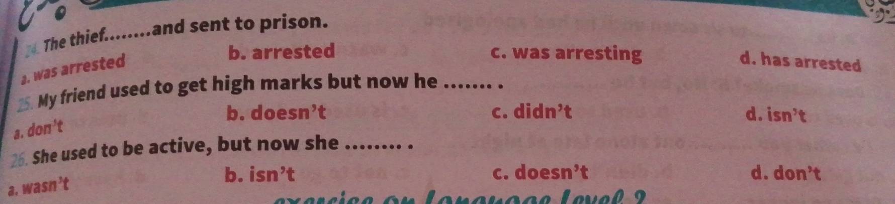 The thief........and sent to prison.
a. was arrested
b. arrested c. was arresting
d. has arrested
25. My friend used to get high marks but now he_
b. doe sn't C. didn^,t d. isn^3t
a. 10n
26. She used to be active, but now she_
.
b. isn^,t c. doe sn^,t d. don't
3.  asn t