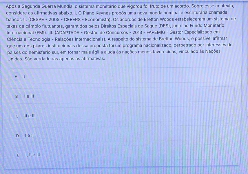 Após a Segunda Guerra Mundial o sistema monetário que vigorou foi fruto de um acordo. Sobre esse contexto,
considere as afirmativas abaixo. I. O Plano Keynes propôs uma nova moeda nominal e escriturária chamada
bancor. II. (CESPE - 2005 - CEEERS - Economista). Os acordos de Bretton Woods estabeleceram um sistema de
taxas de câmbio flutuantes, garantidos pelos Direitos Especiais de Saque (DES), junto ao Fundo Monetário
Internacional (FMI). III. (ADAPTADA - Gestão de Concursos - 2013 - FAPEMIG - Gestor Especializado em
Ciência e Tecnologia - Relações Internacionais). A respeito do sistema de Bretton Woods, é possível afirmar
que um dos pilares institucionais dessa proposta foi um programa nacionalizado, perpetrado por interesses de
países do hemisfério sul, em tornar mais ágil a ajuda às nações menos favorecidas, vinculado às Nações
Unidas. São verdadeiras apenas as afirmativas:
A l
B le Ⅲ
C IeⅢ
D l ell
E I, II e III