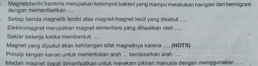 Magnetotactic bacteria merupakan kelompok bakteri yang mampu melakukan navigasi dan bermigrasi 
dengan memanfaatkan .... 
. Setiap benda magnetik terdiri atas magnet-magnet kecil yang disebut .... 
. Elektromagnet merupakan magnet sementara yang dihasilkan oleh .... 
Saklar bekerja ketika membentuk .... 
Magnet yang dipukul akan kehilangan sifat magnetnya karena .... (HOTS) 
Prinsip tangan kanan untuk menentukan arah ... berdasarkan arah .... 
Medan magnet dapat dimanfaatkan untuk merekam pikiran manusia dengan menggunakan ....