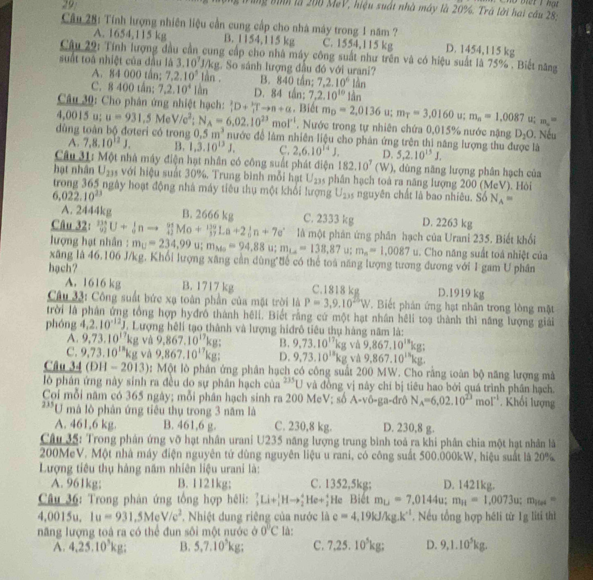 no biết 1 hạt
ng bình là 200 MeV, hiệu suất nhà máy là 20%. Trà lời hai cầu 28:
Câu 28: Tính lượng nhiên liệu cần cung cấp cho nhà máy trong 1 năm ?
A. 1654,115 kg B. 1154,115 kg C. 1554,115 kg D. 1454,115 kg
Câu 29: Tính lượng đầu cần cung cấp cho nhà máy công suất như trên và có hiệu suất là 75% . Biết năng
suất toá nhiệt của đầu là 3.10^7J/kg. So sánh lượng đầu đó với urani?
A. 84 000 tấn; 7,2.10^5lan. B. 840 tần; 7,2.10^6lan
C. 8 400 tấn; 7,2.10^4lan D. 84 tấn: 7.2.10^(10)1dn
Câu 30: Cho phân ứng nhiệt hạch: _1^(2D+_1^3)Tto n+alpha. Biết m_D=2,0136 u; m_T=3,0160 u; m_n=1,0087u;m_a=
4,0015u; u=931.5MeV/e^2;N_A=6.02.10^(23)mol^(-1). Nước trong tự nhiên chứa 0,015% nước nặng D_2O. Nếu
dùng toàn bộ đơteri có trong 0.5m^3 nước để làm nhiên liệu cho phản ứng trên thị năng lượng thu được là
A. 7,8,10^(12)J, B. 1,3.10^(13)J, C. 2,6,10^(14)J, D. 5,2.10^(15)J.
Câu 31: Một nhà máy điện hạt nhân có công suất phát điện 182.10^7(W) , dùng năng lượng phân hạch của
hạt nhân U_23 s với hiệu suất 30%. Trung bình mỗi hạt U_235 phần hạch toà ra năng lượng 200 (MeV). Hỏi
trong 365 ngày hoạt động nhà máy tiêu thụ một khổi lượng U_23 à nguyên chất là bao nhiêu. Số N_A=
6.022.10^(23)
A. 2444kg B. 2666 kg C. 2333 kg D. 2263 kg
Câu 32: _(92)^(336)U+_0^(1nto _(42)^(95)Mo+_(37)^(130)La+2_0^1n+7e^circ) là một phản ứng phân hạch của Urani 235. Biết khối
lượng hạt nhân : m_U=234,99u;m_Mo=94,88u; m_La=138,87u;m_n=1,0087u. Cho năng suất toá nhiệt của
xãng là 46,106 J/kg, Khối lượng xãng cần dùng tế có thể toà năng lượng tương đương với I gam U phân
hạch?
A. 1616 kg B. 1717kg C.1818 kg D.1919 kg
Câu 33: Công suất bức xạ toàn phần của mặt trời là P=3,9,10^(25)W. Biết phản ứng hạt nhân trong lòng mặt
trời là phân ứng tổng hợp hyđrỗ thành hêli. Biết rằng cứ một hạt nhân hệli toạ thành thì năng lượng giải
phóng 4.2.10^(-12)J. Lượng hếli tạo thành và lượng hiđrô tiêu thụ hàng năm là:
A. 9.73.10^(17)kg và 9,867,10^(17)kg B. 9,73.10^(17)kg và 9,867.10^(18)kg;
C. 9,73.10^(18)kg và 9.867.10^(17)kg; D. 9,73.10^(18)kg và 9,867.10^(18)kg.
Câu 34 (DH-2013) 0: Một lò phản ứng phân hạch có công suất 200 MW. Cho rằng toàn bộ năng lượng mà
l6 phân ứng này sinh ra đều do sự phân hạch của^(235)U và đồng vị nây chỉ bị tiêu hao bởi quá trình phần hạch.
Coi mỗi năm có 365 ngày; mỗi phân hạch sinh ra 200 McV; số A-vô-ga-đrô N_A=6.02.10^(23)mol^(-1). Khối lượng
235 U mà lò phân ứng tiêu thụ trong 3 năm là
A. 461,6 kg. B. 461,6 g. C. 230,8 kg. D. 230,8 g.
Câu 35: Trong phản ứng vỡ hạt nhân urani U235 năng lượng trung bình toả ra khi phân chia một hạt nhân là
200MeV. Một nhà máy điện nguyên tử dùng nguyên liệu u rani, có công suất 500.000kW, hiệu suất là 20%
Lượng tiêu thụ hàng năm nhiên liệu urani là:
A. 961kg; B. 1121kg; C. 1352,5kg; D. 1421kg.
Câu 36: Trong phản ứng tổng hợp hêli: _3^(7Li+_1^1Hto _2^4He+_2^4 He Biết m_Lj)=7,0144u;m_H=1,0073u;m_Hes=
4,0015u,1u=931,5MeV/e^2. Nhiệt dung riêng của nước là e=4.19kJ/kg.k^(-1). Nếu tổng hợp héli từ 1g liti thì
năng lượng toá ra có thể đun sôi một nước ở 0°C là:
A. 4,25,10^5kg: B. 5,7.10^5kg; C. 7,25.10^5kg; D. 9,1.10^5kg.