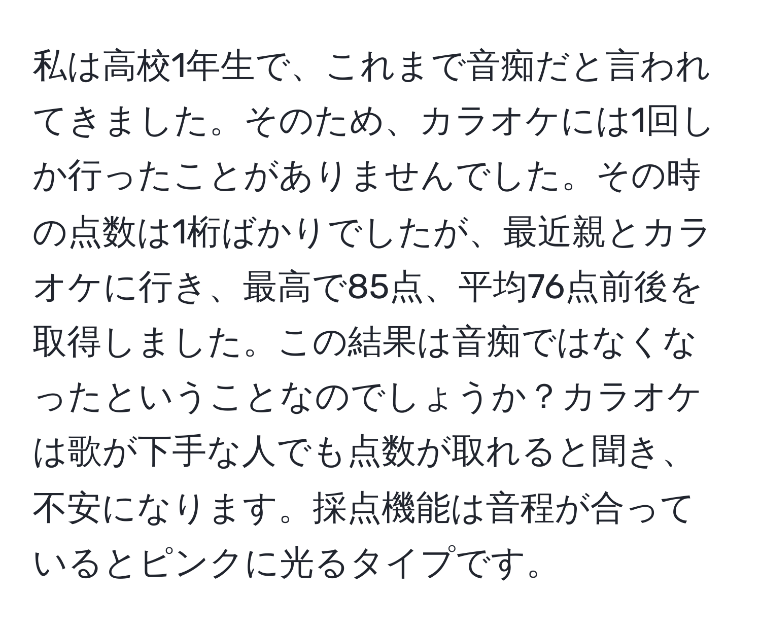 私は高校1年生で、これまで音痴だと言われてきました。そのため、カラオケには1回しか行ったことがありませんでした。その時の点数は1桁ばかりでしたが、最近親とカラオケに行き、最高で85点、平均76点前後を取得しました。この結果は音痴ではなくなったということなのでしょうか？カラオケは歌が下手な人でも点数が取れると聞き、不安になります。採点機能は音程が合っているとピンクに光るタイプです。