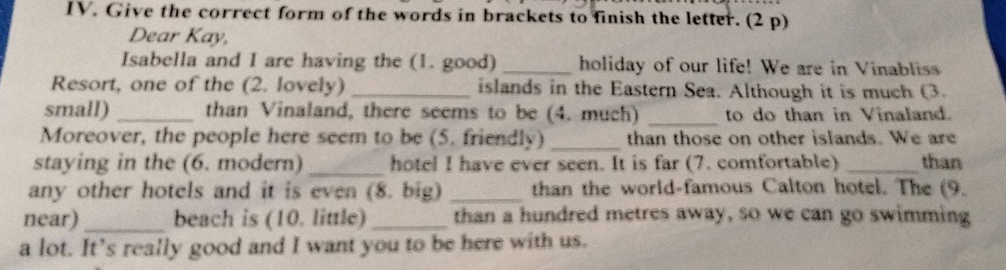 Give the correct form of the words in brackets to finish the letter. (2 p) 
Dear Kay, 
Isabella and I are having the (1. good) _holiday of our life! We are in Vinabliss 
Resort, one of the (2. lovely) _islands in the Eastern Sea. Although it is much (3. 
small) _than Vinaland, there seems to be (4. much) _to do than in Vinaland. 
Moreover, the people here seem to be (5. friendly) _than those on other islands. We are 
staying in the (6. modern) _hotel I have ever seen. It is far (7. comfortable) _than 
any other hotels and it is even (8. big) _than the world-famous Calton hotel. The (9. 
near)_ beach is (10. little) _than a hundred metres away, so we can go swimming 
a lot. It’s really good and I want you to be here with us.