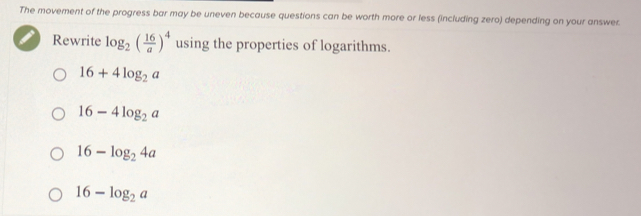 The movement of the progress bar may be uneven because questions can be worth more or less (including zero) depending on your answer
Rewrite log _2( 16/a )^4 using the properties of logarithms.
16+4log _2a
16-4log _2a
16-log _24a
16-log _2a