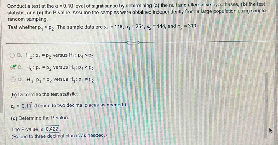 Conduct a test at the alpha =0.10 level of significance by determining (a) the null and alternative hypotheses, (b) the test
statistic, and (c) the P -value. Assume the samples were obtained independently from a large population using simple
random sampling.
Test whether p_1>p_2. The sample data are x_1=118, n_1=254, x_2=144 , and n_2=313.
B. H_0:p_1=p_2 versus H_1:p_1
C. H_0:p_1=p_2 versus H_1:p_1>p_2
D. H_0:p_1=p_2 versus H_1:p_1!= p_2
(b) Determine the test statistic.
z_0=0.11 (Round to two decimal places as needed.)
(c) Determine the P -value.
The P -value is |0.422
(Round to three decimal places as needed.)