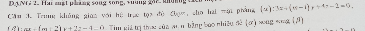 DANG 2. Hai mặt phăng song song, vuồng goc. khoảng các
Câu 3. Trong không gian với hệ trục tọa độ Oxyz, cho hai mặt phẳng (α): 3x+(m-1)y+4z-2=0, 
(B): nx+(m+2)y+2z+4=0. Tìm giá trị thực của m,n bằng bao nhiêu đề (α) song song (β)