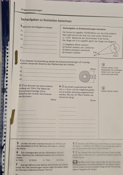 Flächenberechaungen
Sachaufgaben zu Kreisteilen berechnen
Berechne die Aufgabe im Kasten. Sachaufgaben zu Kreisberechnungen berechnen
(1)_ Die Sonne ist ungefähr 150000:000 km von der Erde entfernt.
(2) _Man sieht sie von der Erde aus unter einem Winkel von
alpha =0.53°. Bestimme den Durchmesser d der Sänne.
3 _Die Länge von d ist ungefähr gleich der Länge vom Bogen is
_(1) Gegebene Werte notieren
_
(4) (2) Formel notieren, evti. umfor
_(3) Werte einsetzen, berechnen (4) Antwort notieren 
2 Zur besseren Druckvertellung werden bei Schraubverbindungen oft Unterleg-
scheiben verwendet. Berechne den Flächeninhalt der Scheibe.
(1)_ Skiza' Randspelten der vörferigen formein stehen in den
2)
_
(3)_ samelung Seite 80188 Setten und in der fisrmal
_
(4)
E .
3   Umfang von 7,54m. Die Stärke der * Ein Brunnen hat einen äußeren mnit §☆ Aus einem quadrwtischen Bliech n soll ein möglichst großer
a=12cr
Brunnemwand beträgt 0,25 m. 2,5cm breiter Kreiszing ausgeschnitten Skizzen können helfen
des Brunnens. Berechne den Inneren Dürchmesser werden. Wie vie cm^2 Blech bleihen as
Skizne Verschnitt übrig?
Skizze
_
_
_
_
_
_
_
_
_
_
_
_
_
_
_
8   Berochne die Entfernung zweler Punkté auf dem Äquaton
Ein Röhr hat einem Innendurchmesser von 100mm und  dradius r = 6373kmt. Der Winkel im Eriesntstpurk zwishen
des Rohres. eine Wandstärke von 8mm. Berechne den äußeren Umfang den Ungenkreisen der beißen Ponkts betrisgt 5°
Eine Unterlegscheibe sol den Flächeninhaft 250mm^2 overleftrightarrow W Der Urnfang eines Qrackates und eines Krüses berrtigt
haben. Bestimme den Außendurchmesser zum Innendurch  eweils 160 am, Berichne und verzleiche die Misheinhebe der
a) 5:mm. m esder . b1 6 mm. c) 7mm. d) 4mm. igkten Figuren      Der Wurrbureich beinn Kugelstoen hat die Forn einee
7 Uwe legt während einer Radtour eine Strecke von 35,6 km Kreisauaschwittes. Der Wirkek betriägt 45'; der Radius 1,26799.
zurück. Wie viele Umdrehungen machen dabei die beiden Räden Welche innere und weiche äußere Länge hat der 10im broite
des Fahrrades (Außendurchmesser 716mm)1 Balluen? Verglsiche die Längen.