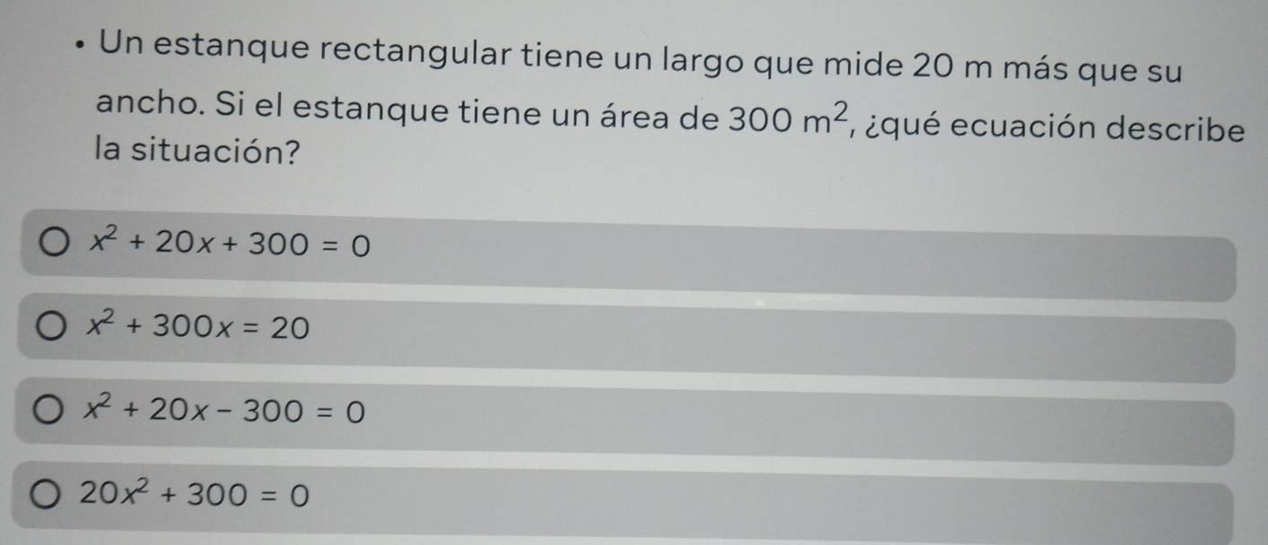 Un estanque rectangular tiene un largo que mide 20 m más que su
ancho. Si el estanque tiene un área de 300m^2; ¿qué ecuación describe
la situación?
x^2+20x+300=0
x^2+300x=20
x^2+20x-300=0
20x^2+300=0