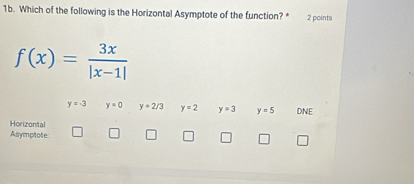 Which of the following is the Horizontal Asymptote of the function? * 2 points
f(x)= 3x/|x-1| 
y=-3 y=0 y=2/3 y=2 y=3 y=5 DNE
Horizontal
Asymptote: □ □ □ □ □