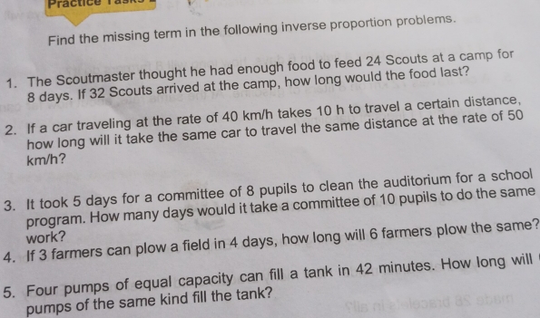 Find the missing term in the following inverse proportion problems. 
1. The Scoutmaster thought he had enough food to feed 24 Scouts at a camp for
8 days. If 32 Scouts arrived at the camp, how long would the food last? 
2. If a car traveling at the rate of 40 km/h takes 10 h to travel a certain distance, 
how long will it take the same car to travel the same distance at the rate of 50
km/h? 
3. It took 5 days for a committee of 8 pupils to clean the auditorium for a school 
program. How many days would it take a committee of 10 pupils to do the same 
work? 
4. If 3 farmers can plow a field in 4 days, how long will 6 farmers plow the same? 
5. Four pumps of equal capacity can fill a tank in 42 minutes. How long will 
pumps of the same kind fill the tank?