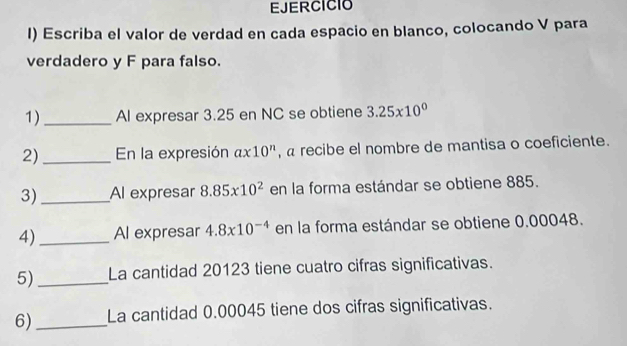 EJERCICIO 
I) Escriba el valor de verdad en cada espacio en blanco, colocando V para 
verdadero y F para falso. 
1)_ Al expresar 3.25 en NC se obtiene 3.25* 10^0
2)_ En la expresión ax10^n , « recibe el nombre de mantisa o coeficiente. 
3)_ Al expresar 8.85x10^2 en la forma estándar se obtiene 885. 
4)_ Al expresar 4.8x10^(-4) en la forma estándar se obtiene 0.00048. 
5)_ La cantidad 20123 tiene cuatro cifras significativas. 
6)_ La cantidad 0.00045 tiene dos cifras significativas.