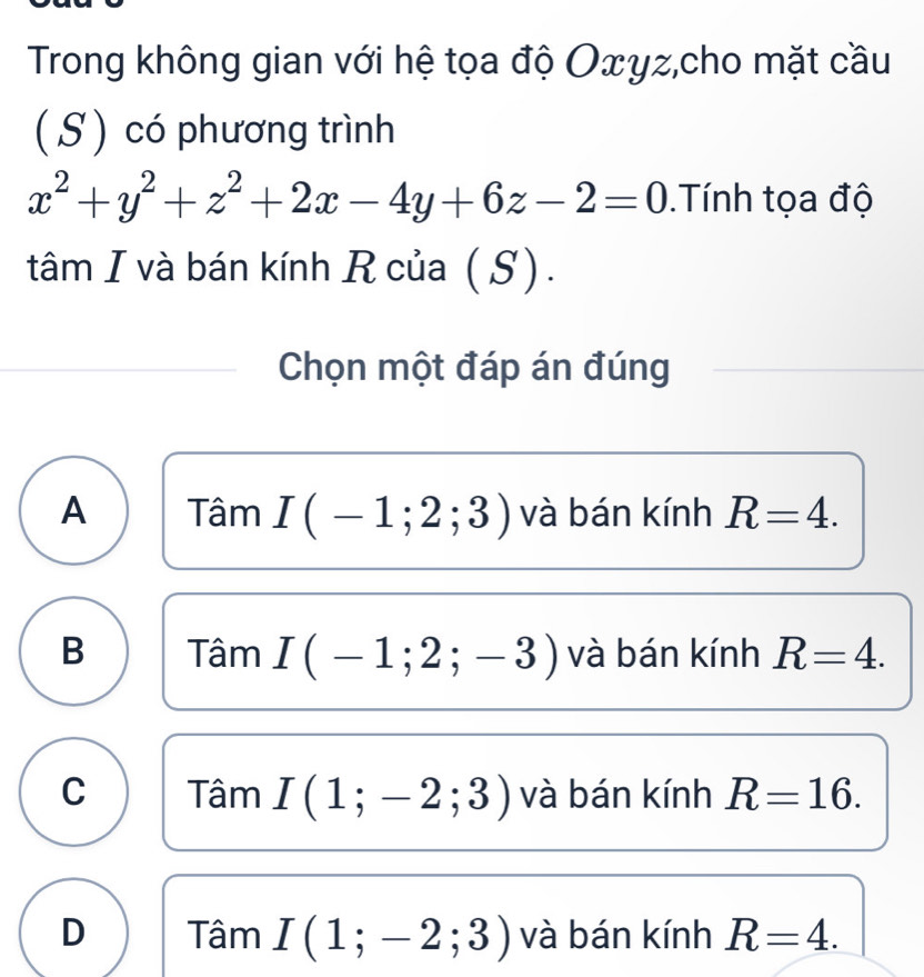 Trong không gian với hệ tọa độ Oxyz,cho mặt cầu
( S) có phương trình
x^2+y^2+z^2+2x-4y+6z-2=0 Tính tọa độ
tâm I và bán kính R của (S).
Chọn một đáp án đúng
A Tâm I(-1;2;3) và bán kính R=4.
B Tâm I(-1;2;-3) và bán kính R=4.
C Tâm I(1;-2;3) và bán kính R=16.
D Tâm I(1;-2;3) và bán kính R=4.