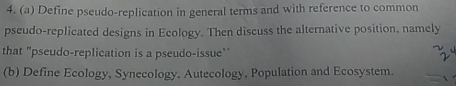 Define pseudo-replication in general terms and with reference to common 
pseudo-replicated designs in Ecology. Then discuss the alternative position, namely 
that "pseudo-replication is a pseudo-issue" 
(b) Define Ecology, Synecology, Autecology, Population and Ecosystem.