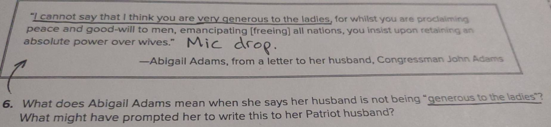 “I cannot say that I think you are very generous to the ladies, for whilst you are proclaiming 
peace and good-will to men, emancipating [freeing] all nations, you insist upon retaining an 
absolute power over wives." 
—Abigail Adams, from a letter to her husband, Congressman John Adams 
6. What does Abigail Adams mean when she says her husband is not being “generous to the ladies”? 
What might have prompted her to write this to her Patriot husband?